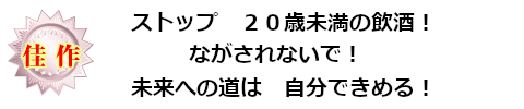 佳作：ストップ　２０歳未満の飲酒！　ながされないで！　未来への道は　自分できめる！